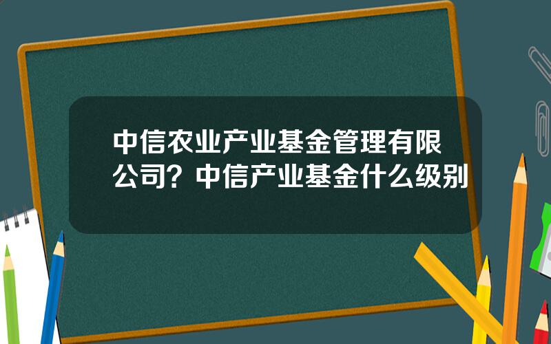 中信农业产业基金管理有限公司？中信产业基金什么级别