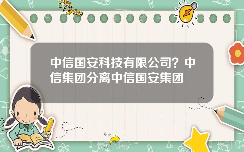 中信国安科技有限公司？中信集团分离中信国安集团