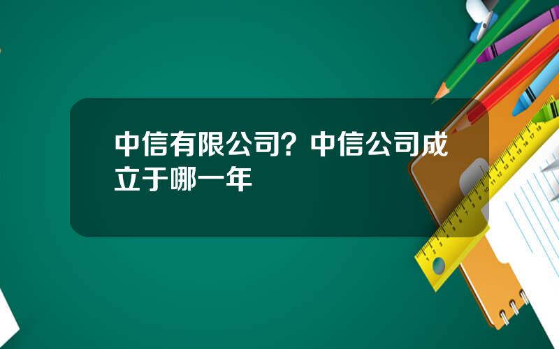 中信有限公司？中信公司成立于哪一年