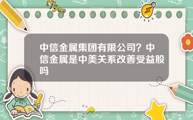 中信金属集团有限公司？中信金属是中美关系改善受益股吗