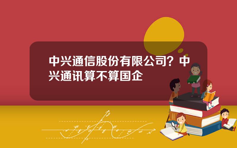 中兴通信股份有限公司？中兴通讯算不算国企