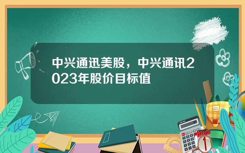 中兴通迅美股，中兴通讯2023年股价目标值