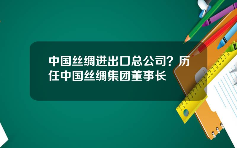 中国丝绸进出口总公司？历任中国丝绸集团董事长