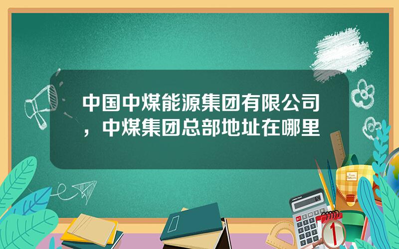 中国中煤能源集团有限公司，中煤集团总部地址在哪里