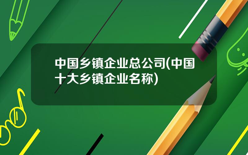 中国乡镇企业总公司(中国十大乡镇企业名称)