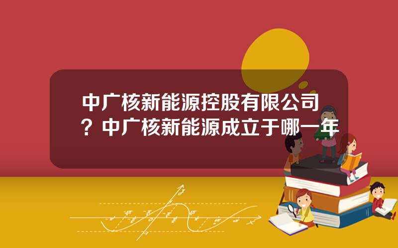 中广核新能源控股有限公司？中广核新能源成立于哪一年