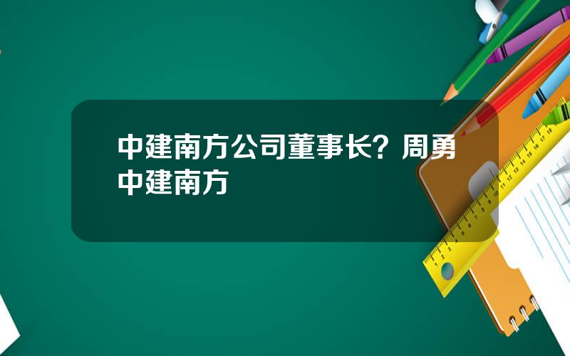 中建南方公司董事长？周勇中建南方