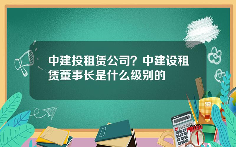 中建投租赁公司？中建设租赁董事长是什么级别的