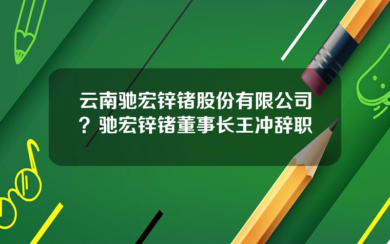 云南驰宏锌锗股份有限公司？驰宏锌锗董事长王冲辞职