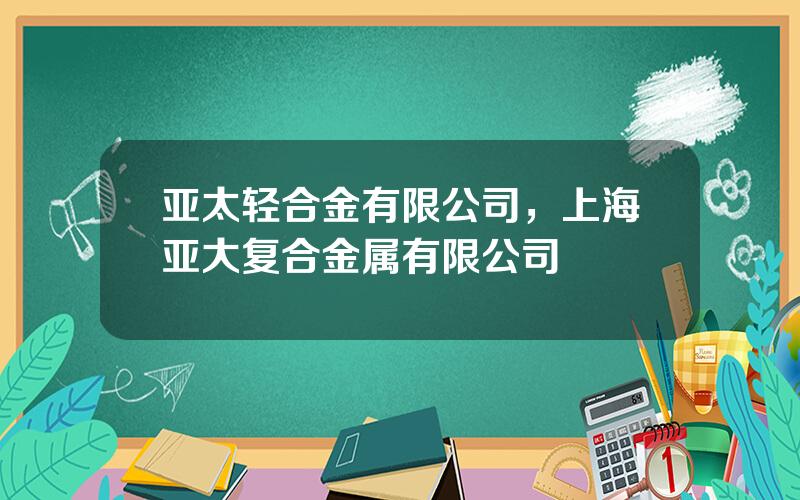 亚太轻合金有限公司，上海亚大复合金属有限公司