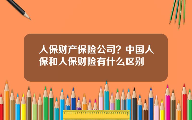 人保财产保险公司？中国人保和人保财险有什么区别