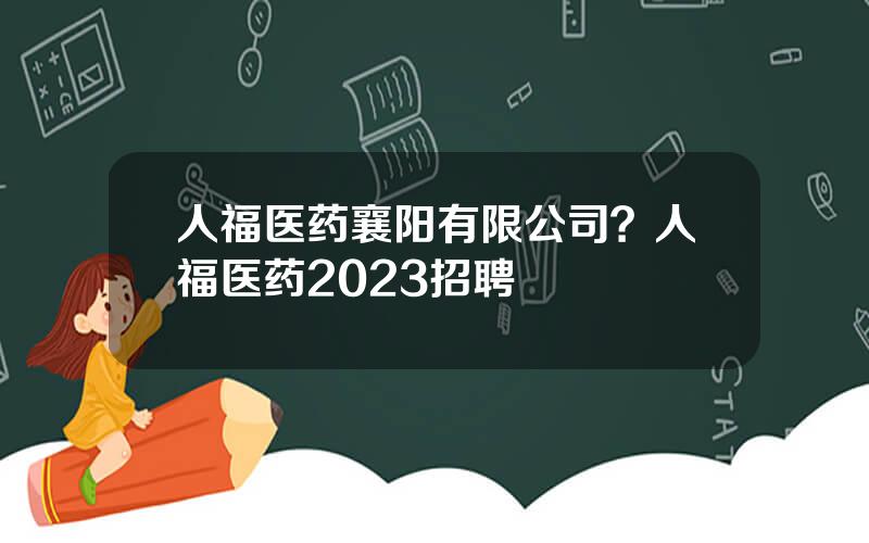 人福医药襄阳有限公司？人福医药2023招聘