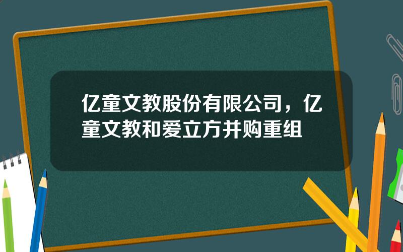 亿童文教股份有限公司，亿童文教和爱立方并购重组