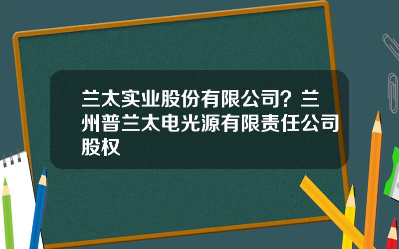 兰太实业股份有限公司？兰州普兰太电光源有限责任公司股权