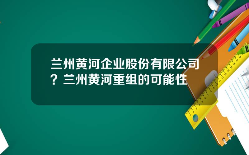 兰州黄河企业股份有限公司？兰州黄河重组的可能性