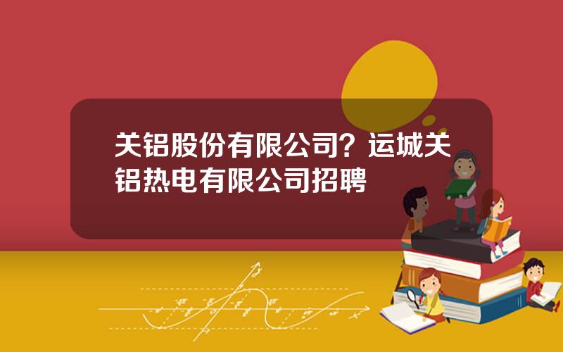 关铝股份有限公司？运城关铝热电有限公司招聘