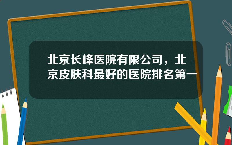 北京长峰医院有限公司，北京皮肤科最好的医院排名第一