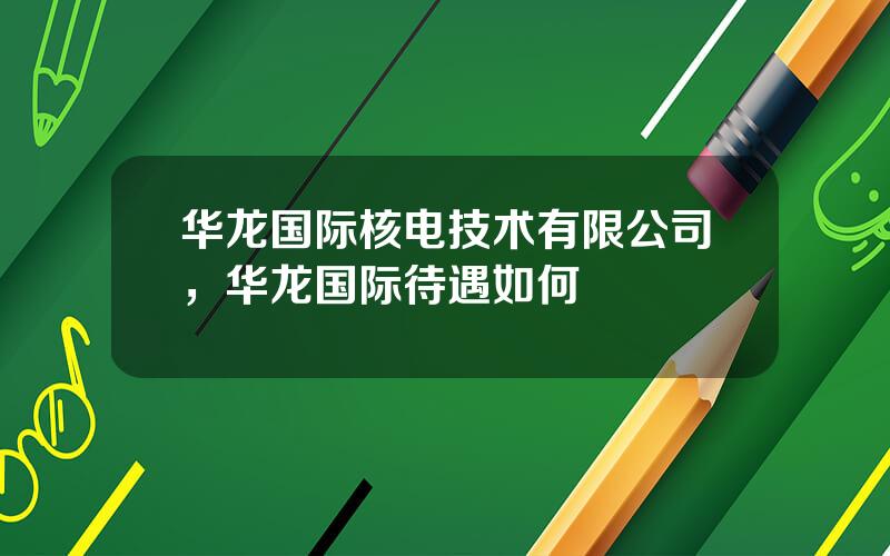 华龙国际核电技术有限公司，华龙国际待遇如何