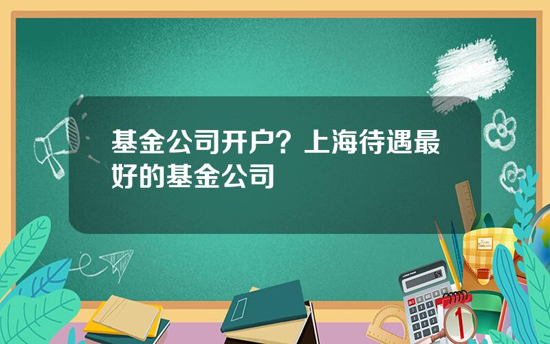 基金公司开户？上海待遇最好的基金公司