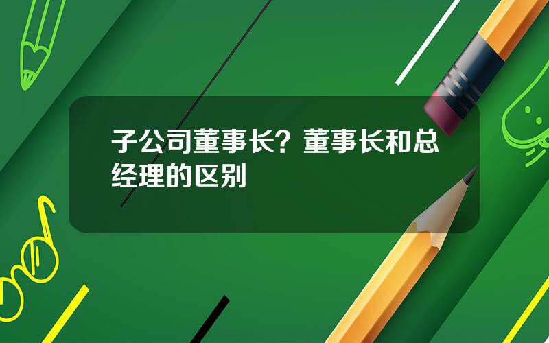 子公司董事长？董事长和总经理的区别