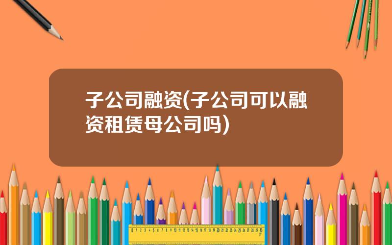 子公司融资(子公司可以融资租赁母公司吗)