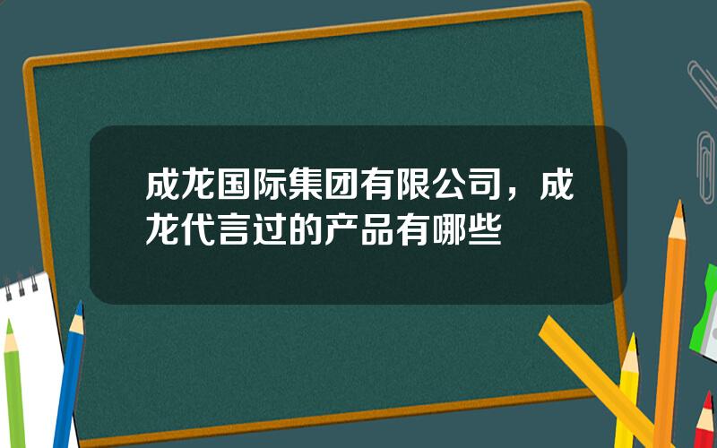 成龙国际集团有限公司，成龙代言过的产品有哪些