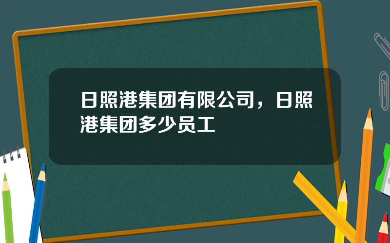 日照港集团有限公司，日照港集团多少员工