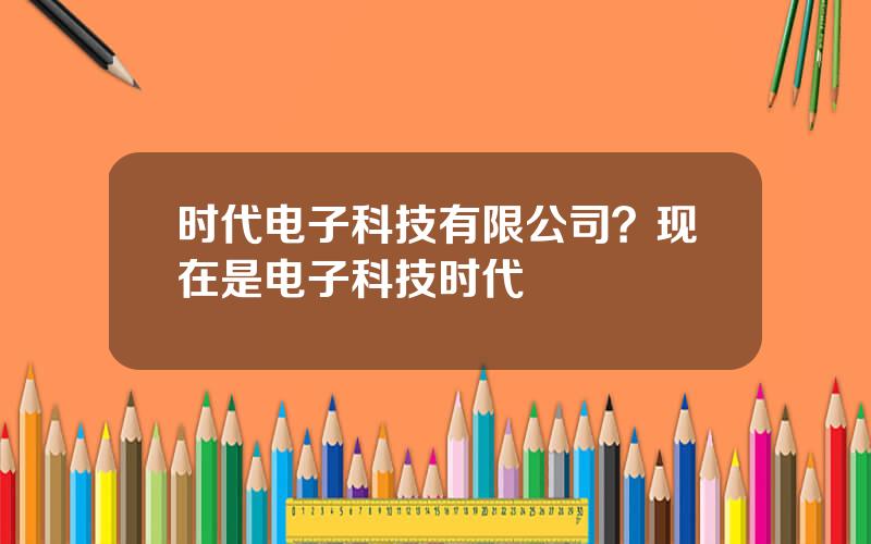 时代电子科技有限公司？现在是电子科技时代