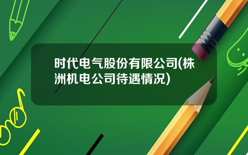 时代电气股份有限公司(株洲机电公司待遇情况)