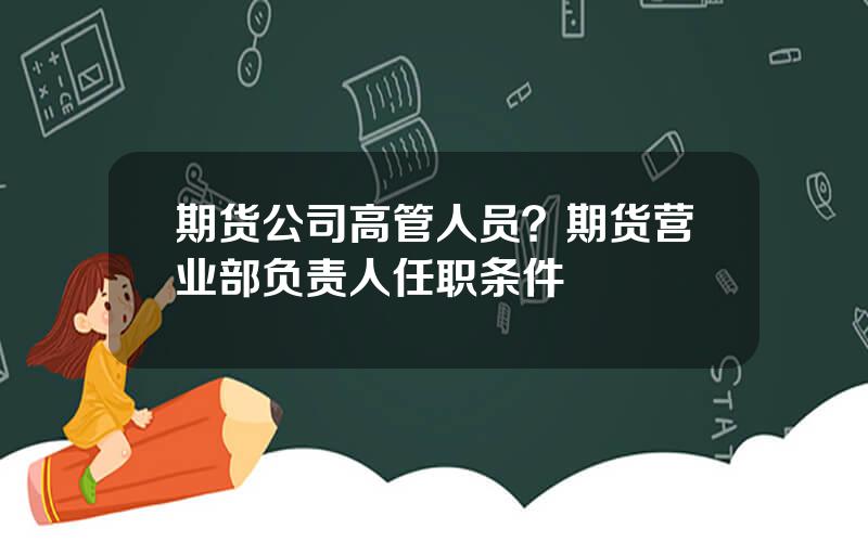 期货公司高管人员？期货营业部负责人任职条件