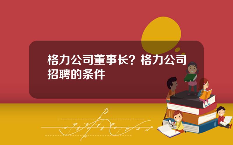 格力公司董事长？格力公司招聘的条件