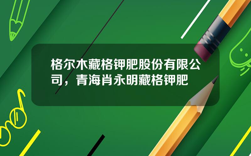 格尔木藏格钾肥股份有限公司，青海肖永明藏格钾肥