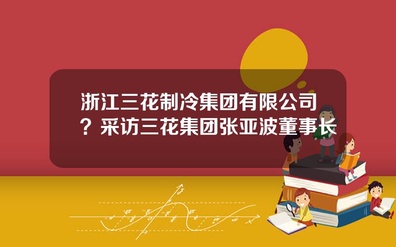 浙江三花制冷集团有限公司？采访三花集团张亚波董事长