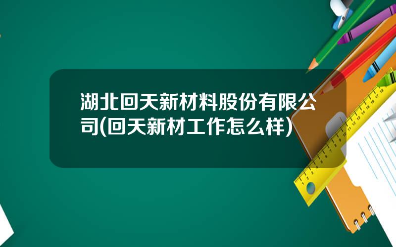 湖北回天新材料股份有限公司(回天新材工作怎么样)