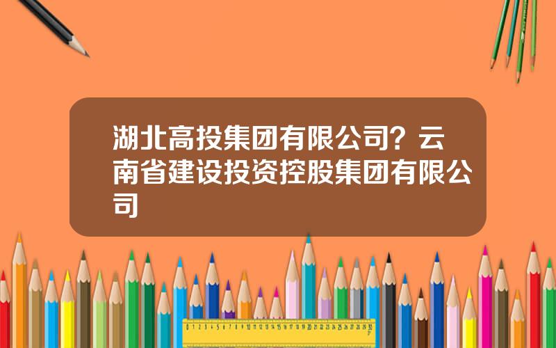 湖北高投集团有限公司？云南省建设投资控股集团有限公司